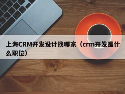 上海CRM开发设计找哪家（crm开发是什么职位）